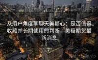 从用户角度聊聊天美糖心：是否值得收藏并长期使用的判断，美糖期货最新消息