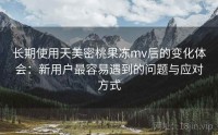 长期使用天美密桃果冻mv后的变化体会：新用户最容易遇到的问题与应对方式