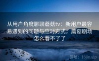 从用户角度聊聊蘑菇tv：新用户最容易遇到的问题与应对方式，蘑菇剧场怎么看不了了
