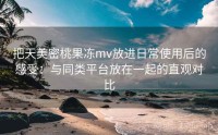 把天美密桃果冻mv放进日常使用后的感受：与同类平台放在一起的直观对比