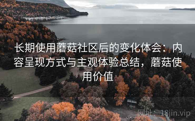 长期使用蘑菇社区后的变化体会:内容呈现方式与主观体验总结,蘑菇使用价值 长期使用蘑菇社区后的变化体会:内容呈现方式与主观体验总结,蘑菇使用价值