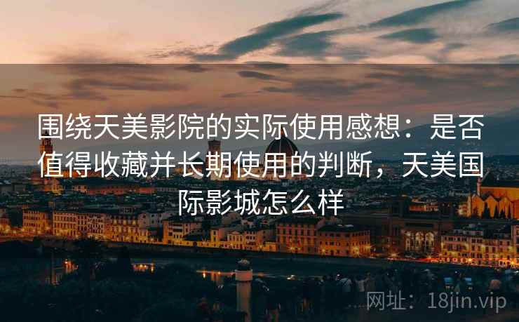 围绕天美影院的实际使用感想：是否值得收藏并长期使用的判断，天美国际影城怎么样
