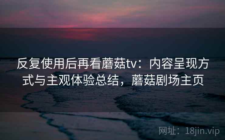 反复使用后再看蘑菇tv：内容呈现方式与主观体验总结，蘑菇剧场主页