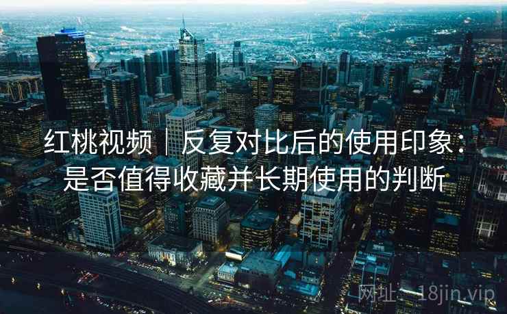 红桃视频|反复对比后的使用印象:是否值得收藏并长期使用的判断 红桃视频|反复对比后的使用印象:是否值得收藏并长期使用的判断