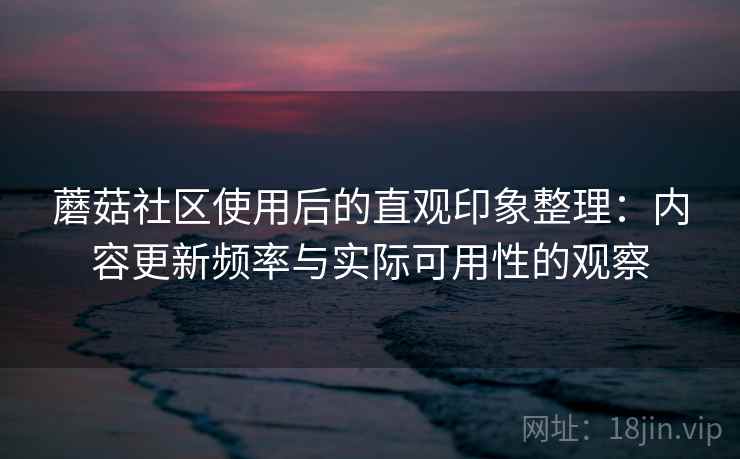 蘑菇社区使用后的直观印象整理：内容更新频率与实际可用性的观察