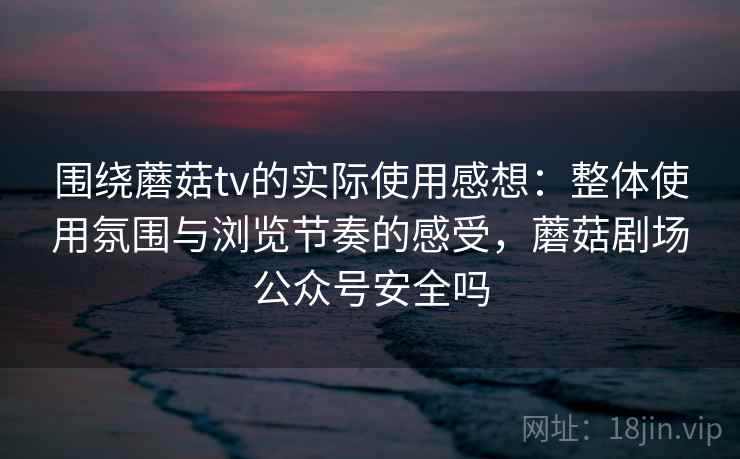 围绕蘑菇tv的实际使用感想：整体使用氛围与浏览节奏的感受，蘑菇剧场公众号安全吗