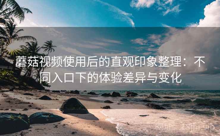 蘑菇视频使用后的直观印象整理：不同入口下的体验差异与变化