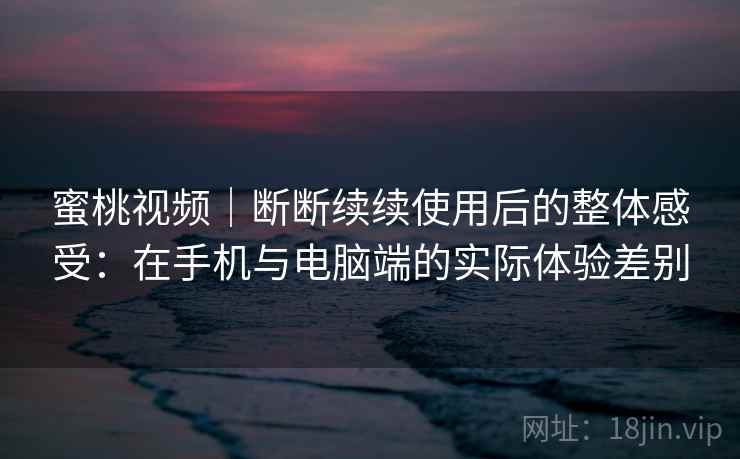 蜜桃视频｜断断续续使用后的整体感受：在手机与电脑端的实际体验差别