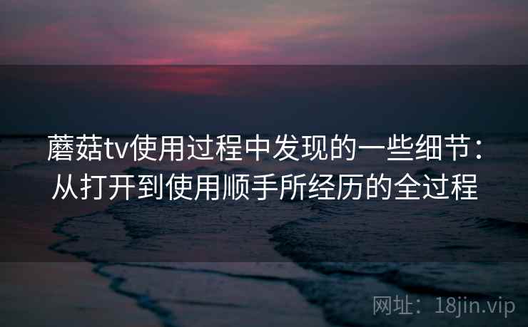 蘑菇tv使用过程中发现的一些细节：从打开到使用顺手所经历的全过程