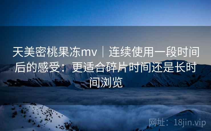 天美密桃果冻mv｜连续使用一段时间后的感受：更适合碎片时间还是长时间浏览