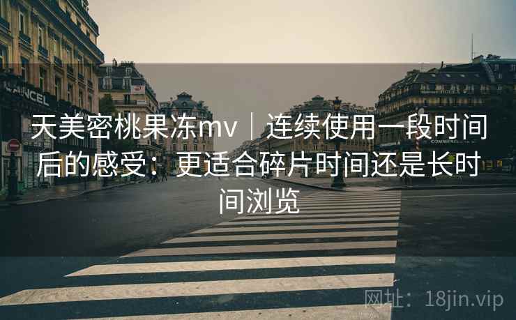 天美密桃果冻mv｜连续使用一段时间后的感受：更适合碎片时间还是长时间浏览