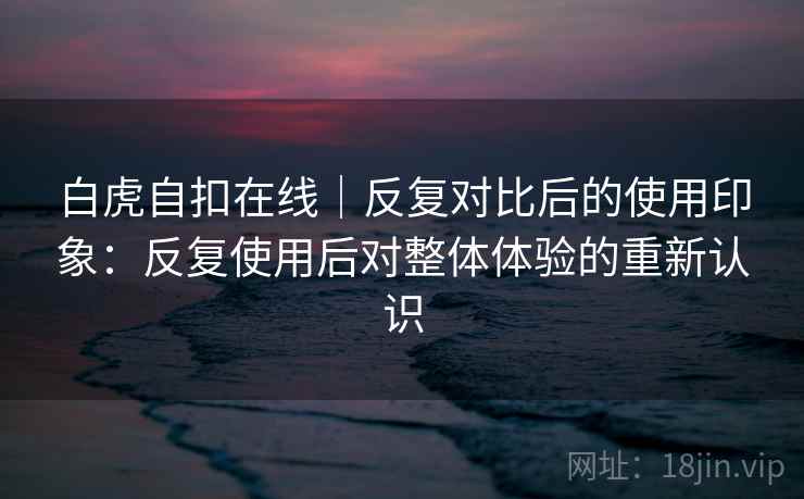 白虎自扣在线｜反复对比后的使用印象：反复使用后对整体体验的重新认识