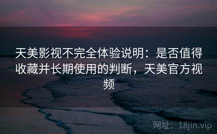 天美影视不完全体验说明：是否值得收藏并长期使用的判断，天美官方视频