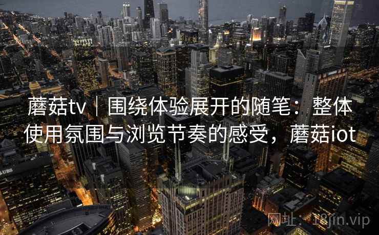 蘑菇tv|围绕体验展开的随笔:整体使用氛围与浏览节奏的感受,蘑菇iot 蘑菇tv|围绕体验展开的随笔:整体使用氛围与浏览节奏的感受,蘑菇iot