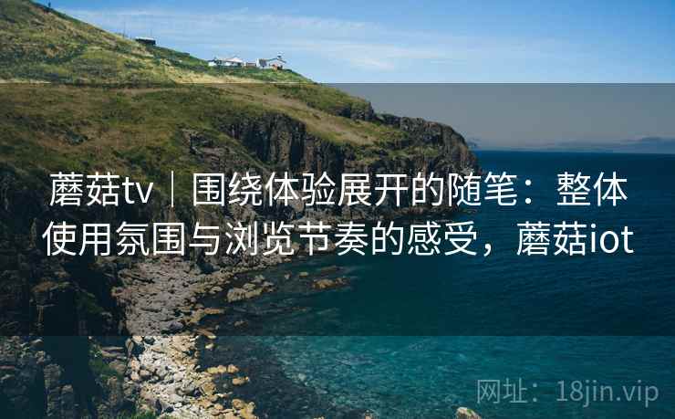 蘑菇tv|围绕体验展开的随笔:整体使用氛围与浏览节奏的感受,蘑菇iot 蘑菇tv|围绕体验展开的随笔:整体使用氛围与浏览节奏的感受,蘑菇iot