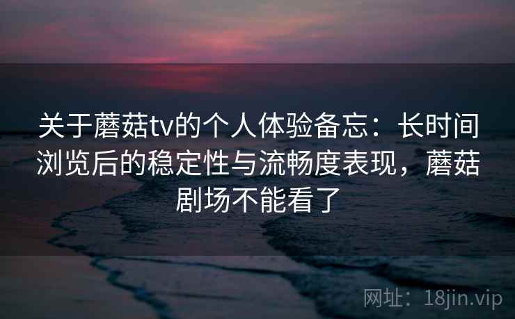 关于蘑菇tv的个人体验备忘：长时间浏览后的稳定性与流畅度表现，蘑菇剧场不能看了