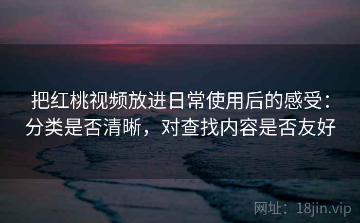 把红桃视频放进日常使用后的感受:分类是否清晰,对查找内容是否友好 把红桃视频放进日常使用后的感受:分类是否清晰,对查找内容是否友好