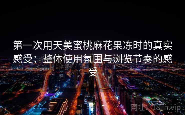 第一次用天美蜜桃麻花果冻时的真实感受：整体使用氛围与浏览节奏的感受