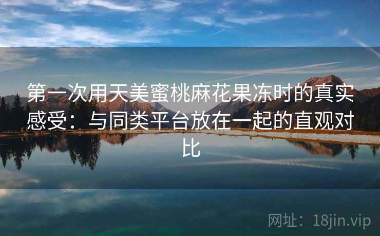 第一次用天美蜜桃麻花果冻时的真实感受：与同类平台放在一起的直观对比