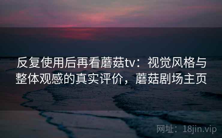 反复使用后再看蘑菇tv：视觉风格与整体观感的真实评价，蘑菇剧场主页
