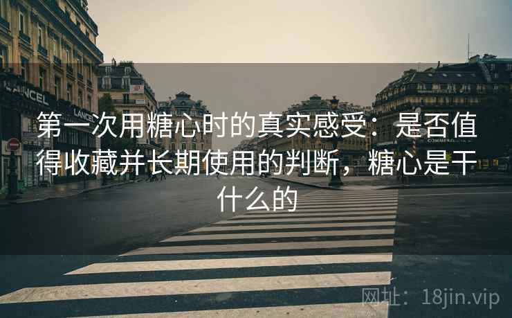 第一次用糖心时的真实感受:是否值得收藏并长期使用的判断,糖心是干什么的 第一次用糖心时的真实感受:是否值得收藏并长期使用的判断,糖心是干什么的