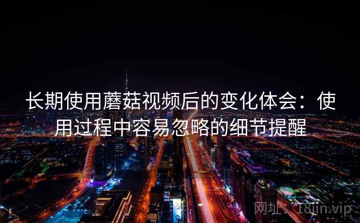 长期使用蘑菇视频后的变化体会：使用过程中容易忽略的细节提醒