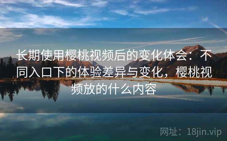 长期使用樱桃视频后的变化体会：不同入口下的体验差异与变化，樱桃视频放的什么内容