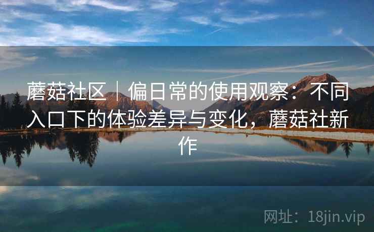 蘑菇社区｜偏日常的使用观察：不同入口下的体验差异与变化，蘑菇社新作