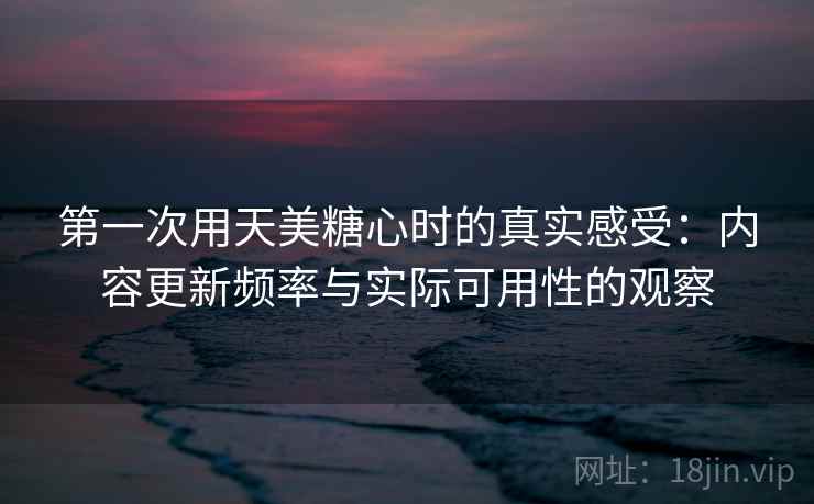 第一次用天美糖心时的真实感受：内容更新频率与实际可用性的观察