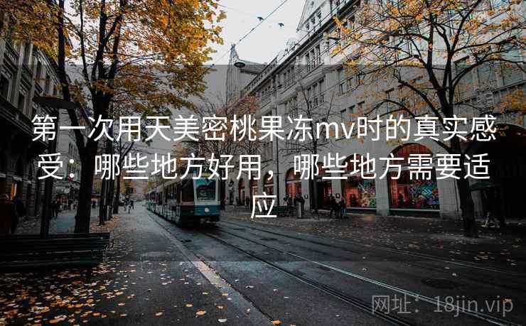 第一次用天美密桃果冻mv时的真实感受：哪些地方好用，哪些地方需要适应