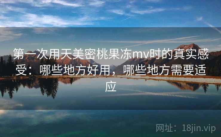 第一次用天美密桃果冻mv时的真实感受：哪些地方好用，哪些地方需要适应