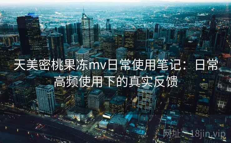 天美密桃果冻mv日常使用笔记：日常高频使用下的真实反馈