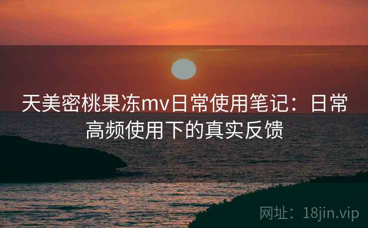 天美密桃果冻mv日常使用笔记：日常高频使用下的真实反馈
