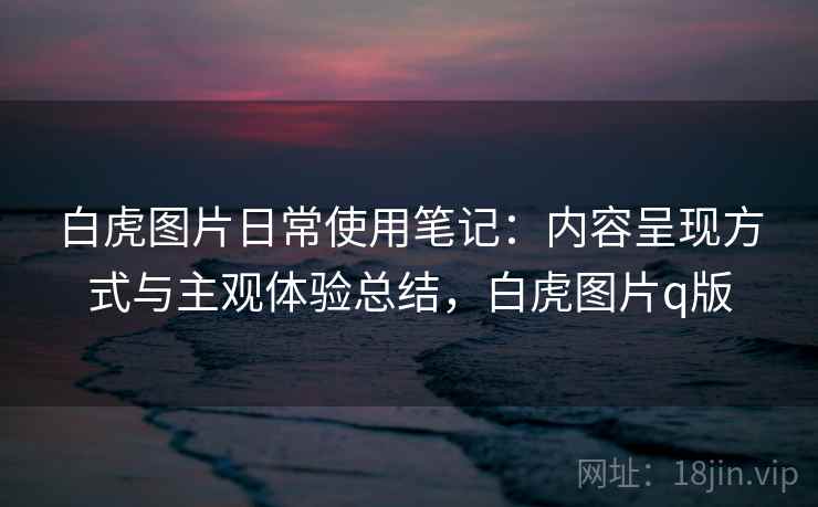 白虎图片日常使用笔记：内容呈现方式与主观体验总结，白虎图片q版