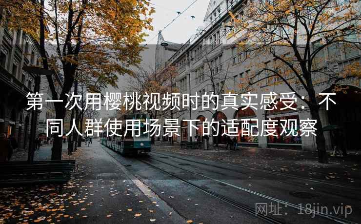 第一次用樱桃视频时的真实感受：不同人群使用场景下的适配度观察