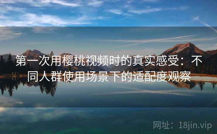 第一次用樱桃视频时的真实感受：不同人群使用场景下的适配度观察