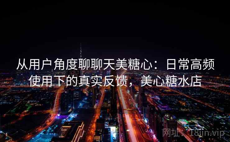 从用户角度聊聊天美糖心：日常高频使用下的真实反馈，美心糖水店