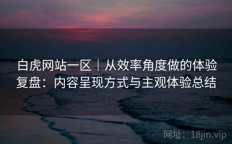 白虎网站一区｜从效率角度做的体验复盘：内容呈现方式与主观体验总结