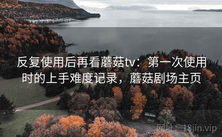 反复使用后再看蘑菇tv：第一次使用时的上手难度记录，蘑菇剧场主页