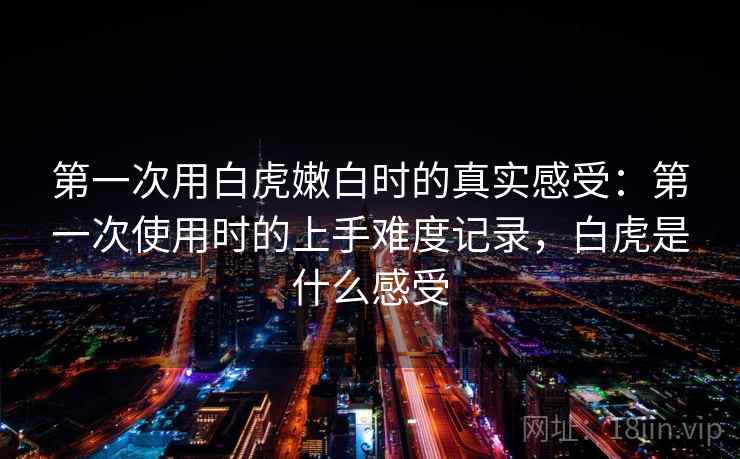 第一次用白虎嫩白时的真实感受：第一次使用时的上手难度记录，白虎是什么感受