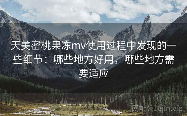 天美密桃果冻mv使用过程中发现的一些细节：哪些地方好用，哪些地方需要适应