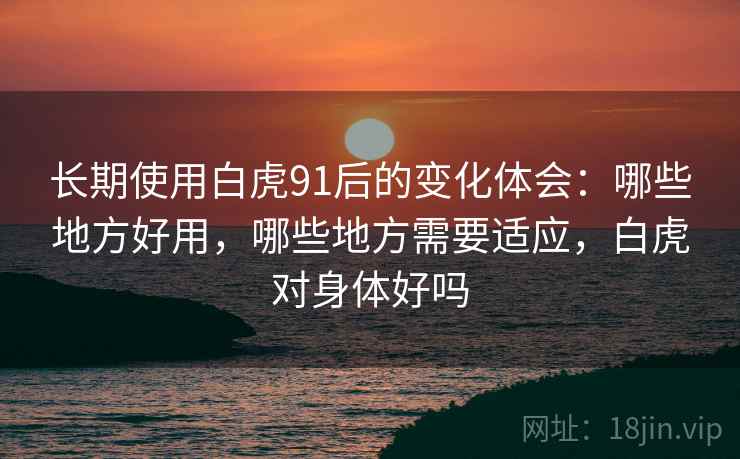长期使用白虎91后的变化体会：哪些地方好用，哪些地方需要适应，白虎对身体好吗