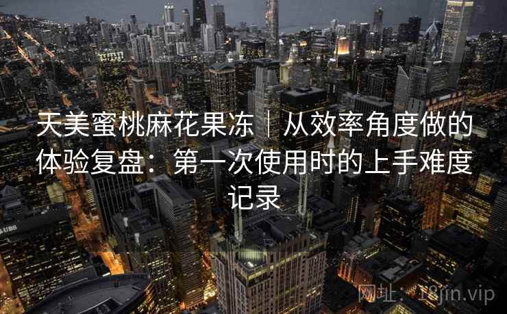 天美蜜桃麻花果冻｜从效率角度做的体验复盘：第一次使用时的上手难度记录