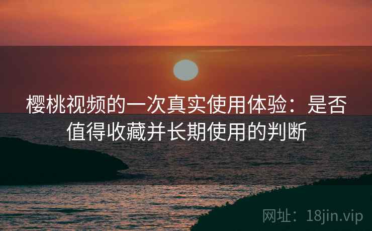樱桃视频的一次真实使用体验：是否值得收藏并长期使用的判断