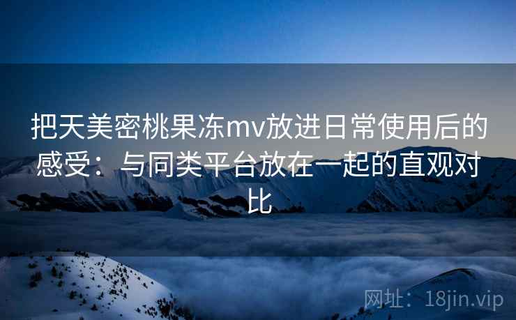把天美密桃果冻mv放进日常使用后的感受：与同类平台放在一起的直观对比