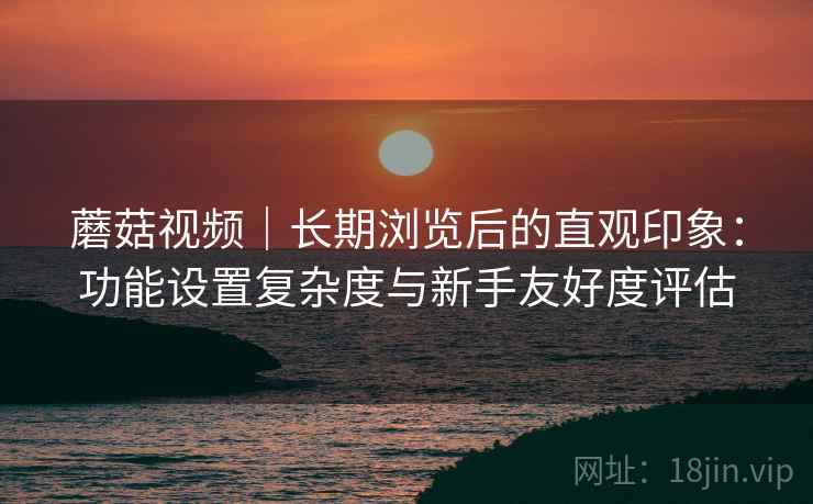 蘑菇视频｜长期浏览后的直观印象：功能设置复杂度与新手友好度评估