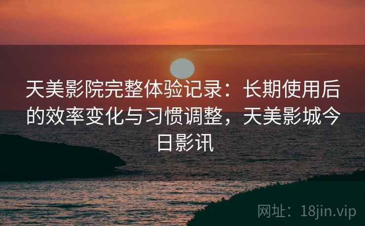 天美影院完整体验记录：长期使用后的效率变化与习惯调整，天美影城今日影讯