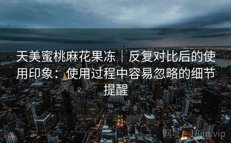天美蜜桃麻花果冻｜反复对比后的使用印象：使用过程中容易忽略的细节提醒