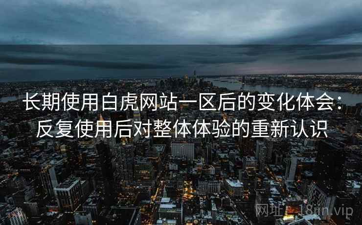 长期使用白虎网站一区后的变化体会:反复使用后对整体体验的重新认识 长期使用白虎网站一区后的变化体会:反复使用后对整体体验的重新认识