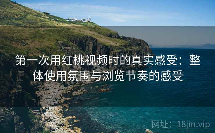 第一次用红桃视频时的真实感受：整体使用氛围与浏览节奏的感受